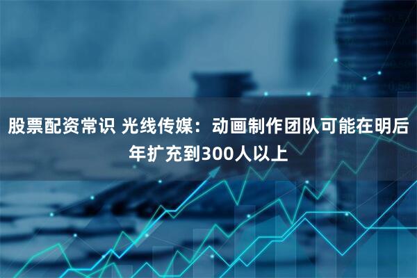 股票配资常识 光线传媒：动画制作团队可能在明后年扩充到300人以上