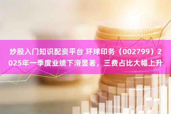 炒股入门知识配资平台 环球印务（002799）2025年一季度业绩下滑显著，三费占比大幅上升
