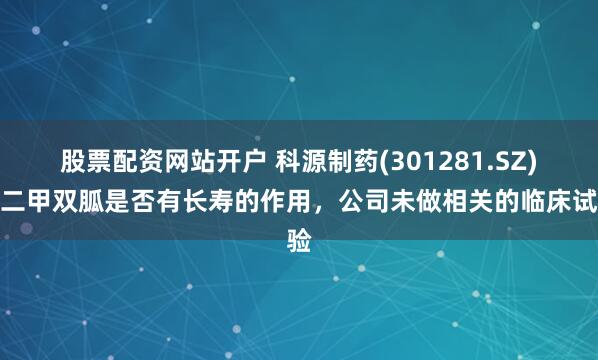 股票配资网站开户 科源制药(301281.SZ)：二甲双胍是否有长寿的作用，公司未做相关的临床试验