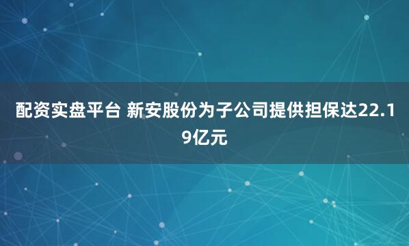 配资实盘平台 新安股份为子公司提供担保达22.19亿元