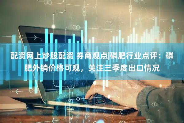 配资网上炒股配资 券商观点|磷肥行业点评：磷肥外销价格可观，关注三季度出口情况