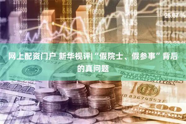 网上配资门户 新华视评|“假院士、假参事”背后的真问题