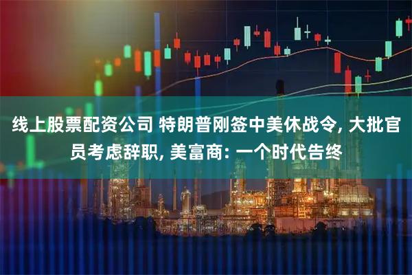 线上股票配资公司 特朗普刚签中美休战令, 大批官员考虑辞职, 美富商: 一个时代告终