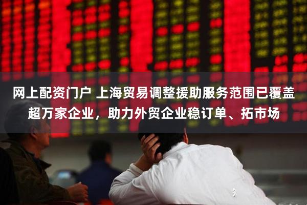 网上配资门户 上海贸易调整援助服务范围已覆盖超万家企业，助力外贸企业稳订单、拓市场