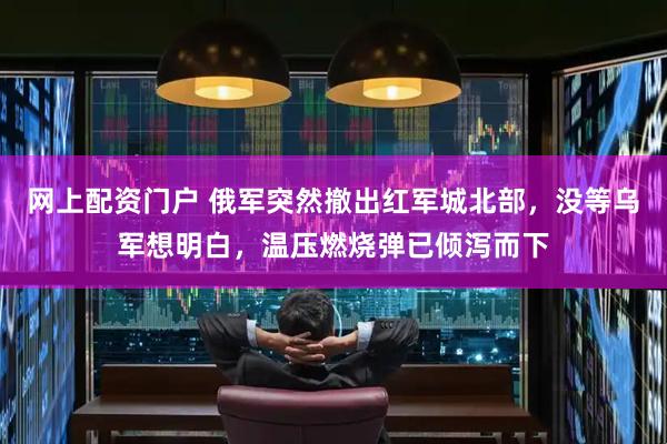 网上配资门户 俄军突然撤出红军城北部，没等乌军想明白，温压燃烧弹已倾泻而下