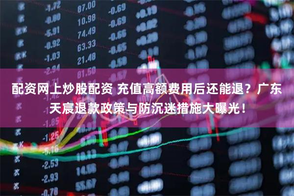 配资网上炒股配资 充值高额费用后还能退？广东天宸退款政策与防沉迷措施大曝光！