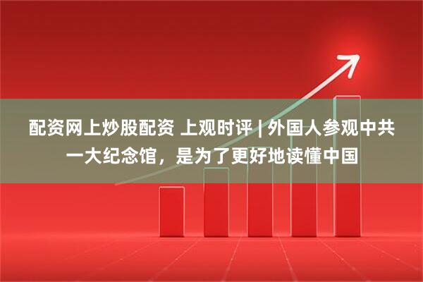 配资网上炒股配资 上观时评 | 外国人参观中共一大纪念馆，是为了更好地读懂中国