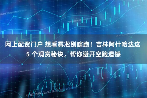 网上配资门户 想看雾凇别瞎跑！吉林阿什哈达这 5 个观赏秘诀，帮你避开空跑遗憾