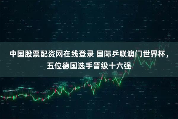 中国股票配资网在线登录 国际乒联澳门世界杯，五位德国选手晋级十六强