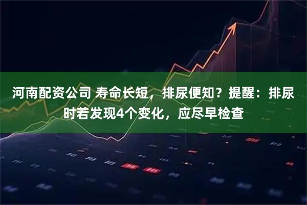 河南配资公司 寿命长短，排尿便知？提醒：排尿时若发现4个变化，应尽早检查