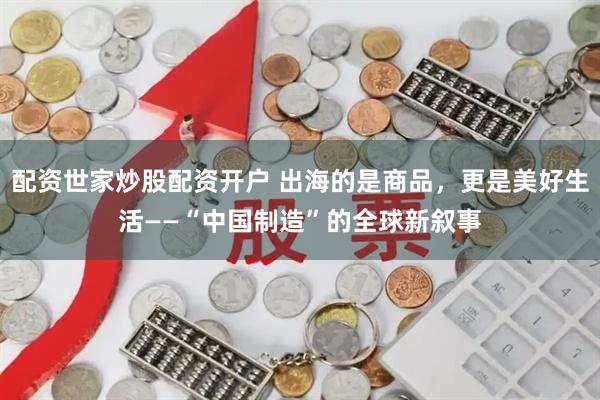 配资世家炒股配资开户 出海的是商品，更是美好生活——“中国制造”的全球新叙事