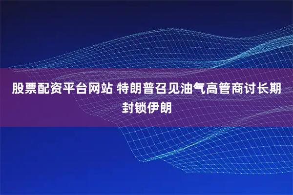股票配资平台网站 特朗普召见油气高管商讨长期封锁伊朗