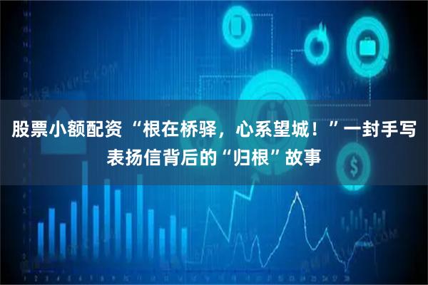 股票小额配资 “根在桥驿，心系望城！”一封手写表扬信背后的“归根”故事