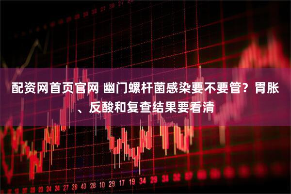 配资网首页官网 幽门螺杆菌感染要不要管？胃胀、反酸和复查结果要看清