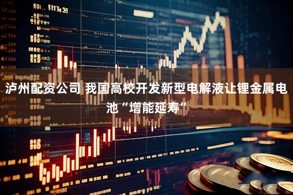 泸州配资公司 我国高校开发新型电解液让锂金属电池“增能延寿”
