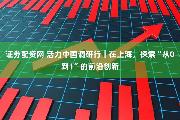 证劵配资网 活力中国调研行|在上海,探索“从0到1”的前沿创新