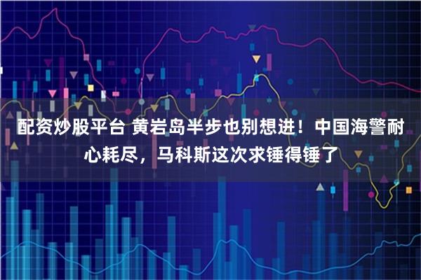 配资炒股平台 黄岩岛半步也别想进！中国海警耐心耗尽，马科斯这次求锤得锤了