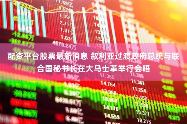 配资平台股票最新消息 叙利亚过渡政府总统与联合国秘书长在大马士革举行会晤