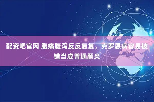 配资吧官网 腹痛腹泻反反复复，克罗恩病容易被错当成普通肠炎
