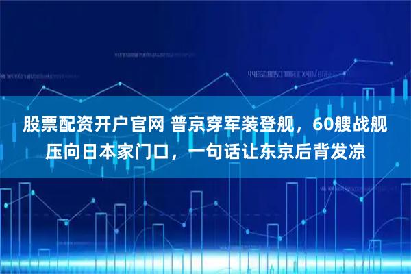 股票配资开户官网 普京穿军装登舰，60艘战舰压向日本家门口，一句话让东京后背发凉