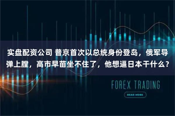 实盘配资公司 普京首次以总统身份登岛,俄军导弹上膛,高市早苗坐不住了,他想逼日本干什么?