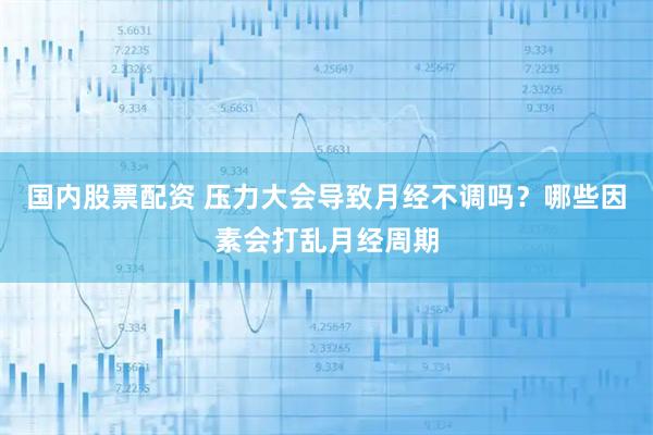 国内股票配资 压力大会导致月经不调吗？哪些因素会打乱月经周期