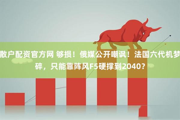 散户配资官方网 够损！俄媒公开嘲讽！法国六代机梦碎，只能靠阵风F5硬撑到2040？