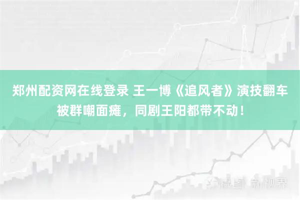 郑州配资网在线登录 王一博《追风者》演技翻车被群嘲面瘫，同剧王阳都带不动！
