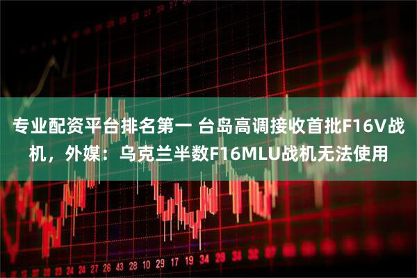 专业配资平台排名第一 台岛高调接收首批F16V战机,外媒:乌克兰半数F16MLU战机无法使用